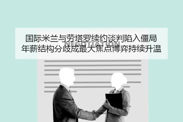 国际米兰与劳塔罗续约谈判陷入僵局 年薪结构分歧成最大焦点博弈持续升温