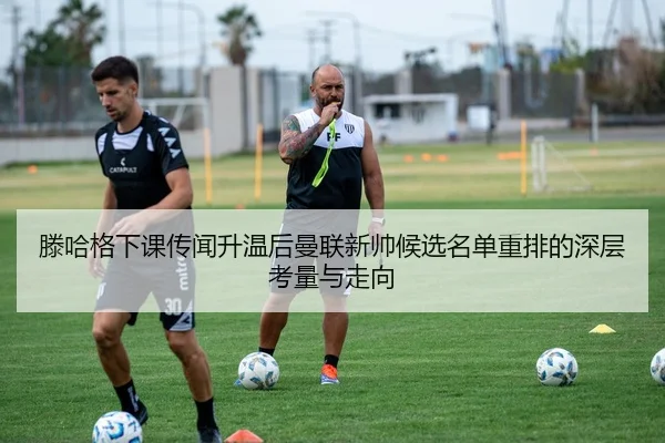 滕哈格下课传闻升温后曼联新帅候选名单重排的深层考量与走向