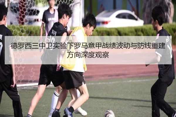 德罗西三中卫实验下罗马意甲战绩波动与防线重建方向深度观察