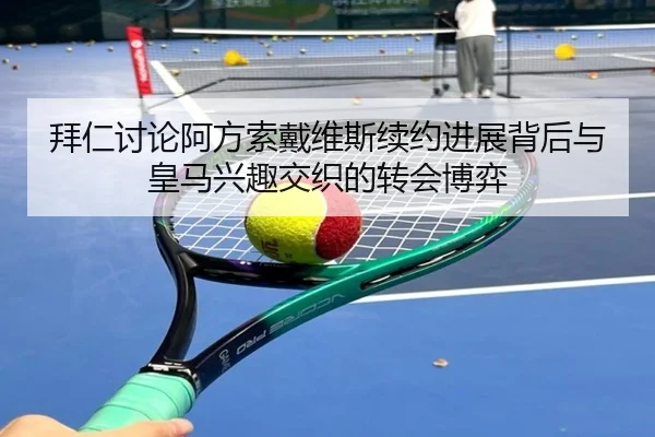 拜仁讨论阿方索戴维斯续约进展背后与皇马兴趣交织的转会博弈