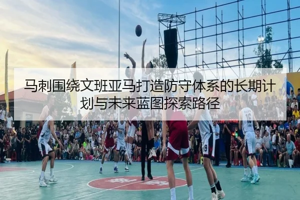马刺围绕文班亚马打造防守体系的长期计划与未来蓝图探索路径