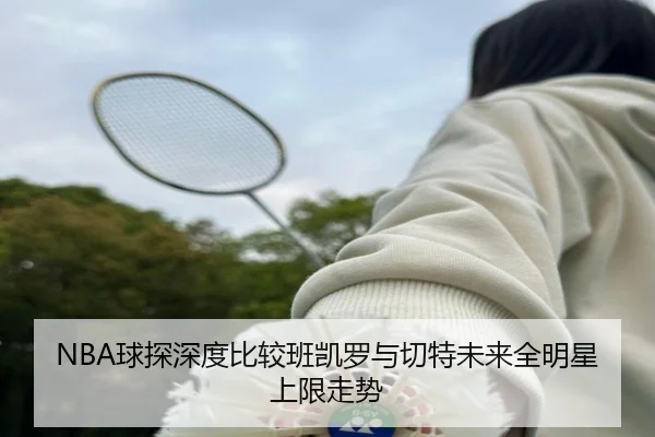 NBA球探深度比较班凯罗与切特未来全明星上限走势