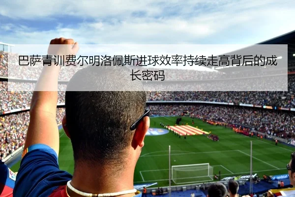 巴萨青训费尔明洛佩斯进球效率持续走高背后的成长密码